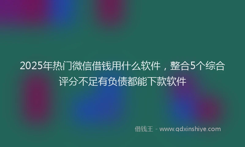 2025年热门微信借钱用什么软件，整合5个综合评分不足有负债都能下款软件