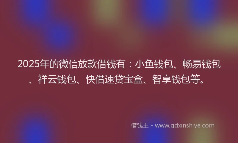 2025年的微信放款借钱有：小鱼钱包、畅易钱包、祥云钱包、快借速贷宝盒、智享钱包等。