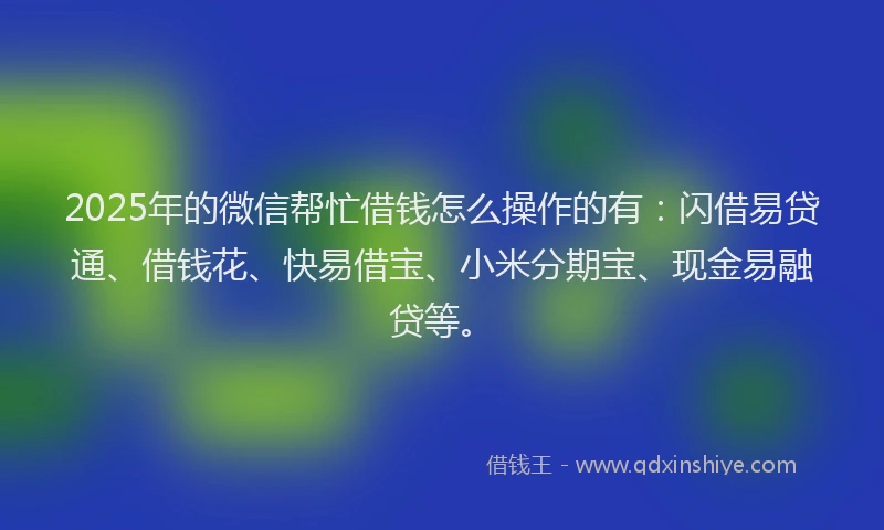 2025年的微信帮忙借钱怎么操作的有：闪借易贷通、借钱花、快易借宝、小米分期宝、现金易融贷等。