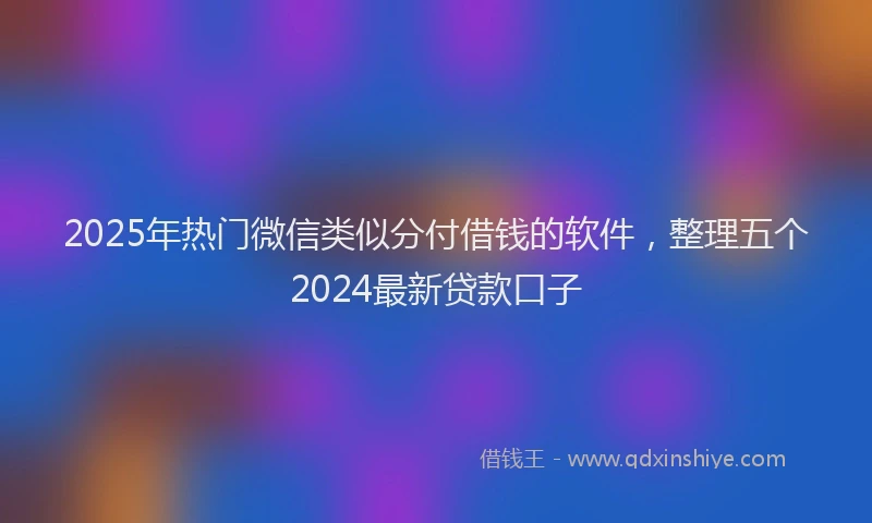 2025年热门微信类似分付借钱的软件，整理五个2024最新贷款口子