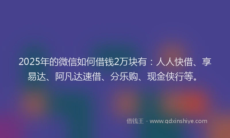 2025年的微信如何借钱2万块有：人人快借、享易达、阿凡达速借、分乐购、现金侠行等。