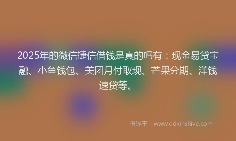 2025年的微信捷信借钱是真的吗有：现金易贷宝融、小鱼钱包、美团月付取现、芒果分期、洋钱速贷等。
