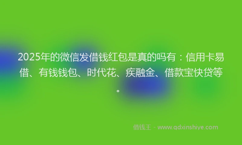 2025年的微信发借钱红包是真的吗有：信用卡易借、有钱钱包、时代花、疾融金、借款宝快贷等。