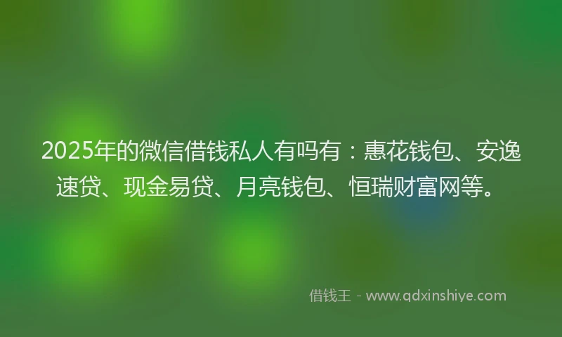 2025年的微信借钱私人有吗有：惠花钱包、安逸速贷、现金易贷、月亮钱包、恒瑞财富网等。