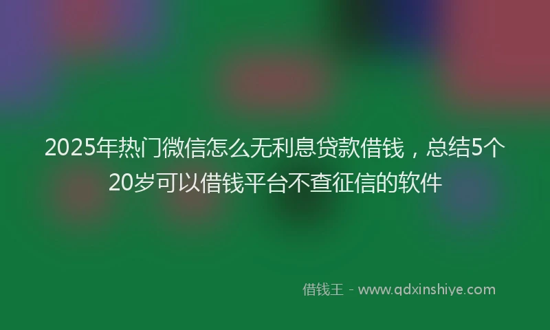 2025年热门微信怎么无利息贷款借钱，总结5个20岁可以借钱平台不查征信的软件