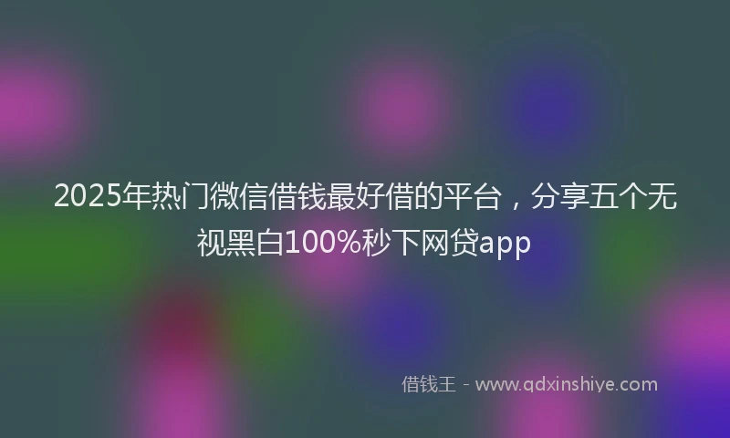 2025年热门微信借钱最好借的平台，分享五个无视黑白100%秒下网贷app