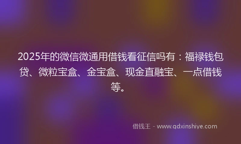 2025年的微信微通用借钱看征信吗有：福禄钱包贷、微粒宝盒、金宝盒、现金直融宝、一点借钱等。
