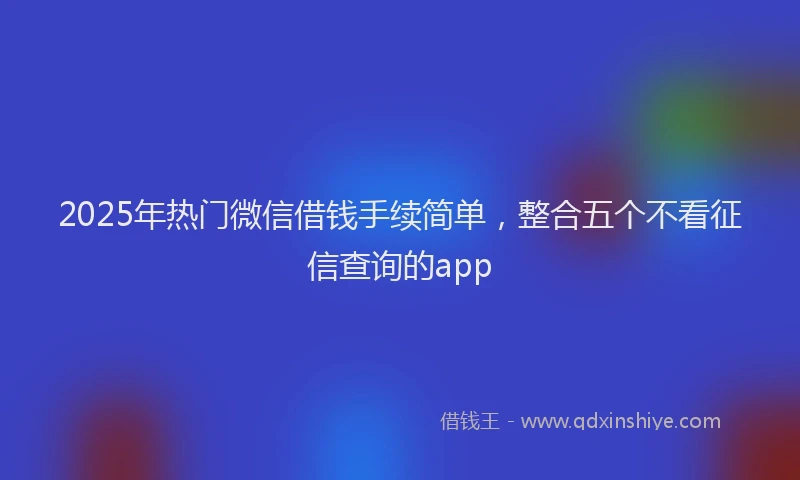 2025年热门微信借钱手续简单，整合五个不看征信查询的app
