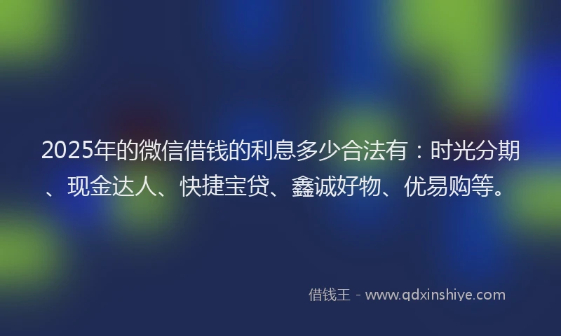 2025年的微信借钱的利息多少合法有：时光分期、现金达人、快捷宝贷、鑫诚好物、优易购等。