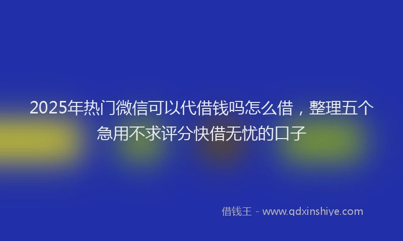2025年热门微信可以代借钱吗怎么借，整理五个急用不求评分快借无忧的口子