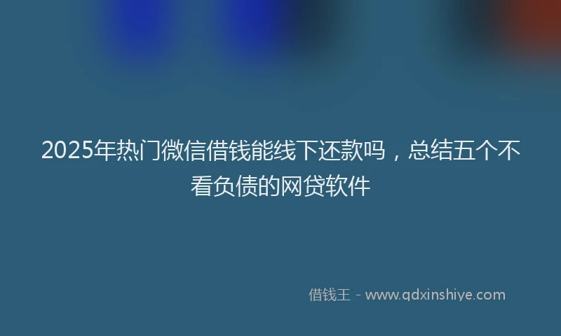 2025年热门微信借钱能线下还款吗，总结五个不看负债的网贷软件