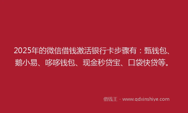 2025年的微信借钱激活银行卡步骤有：甄钱包、鹅小易、哆哆钱包、现金秒贷宝、口袋快贷等。