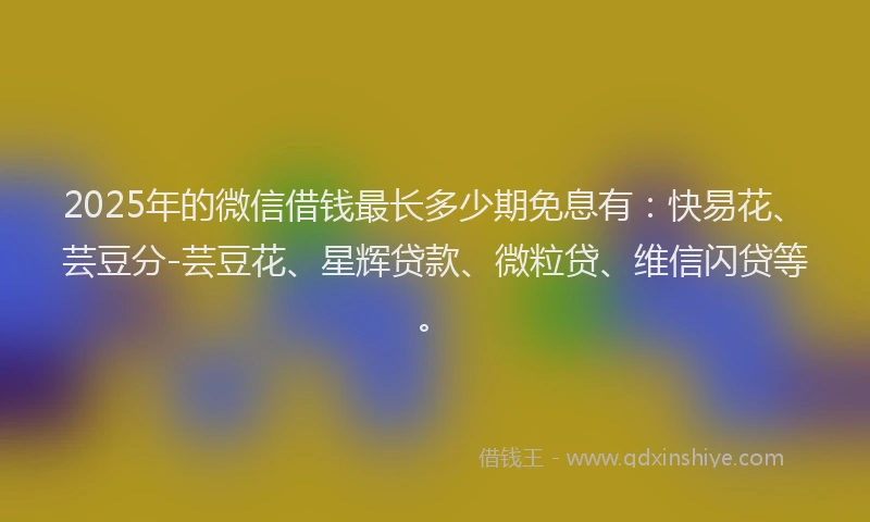 2025年的微信借钱最长多少期免息有：快易花、芸豆分-芸豆花、星辉贷款、微粒贷、维信闪贷等。