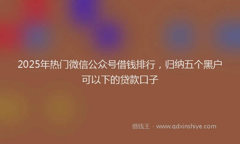 2025年热门微信公众号借钱排行，归纳五个黑户可以下的贷款口子