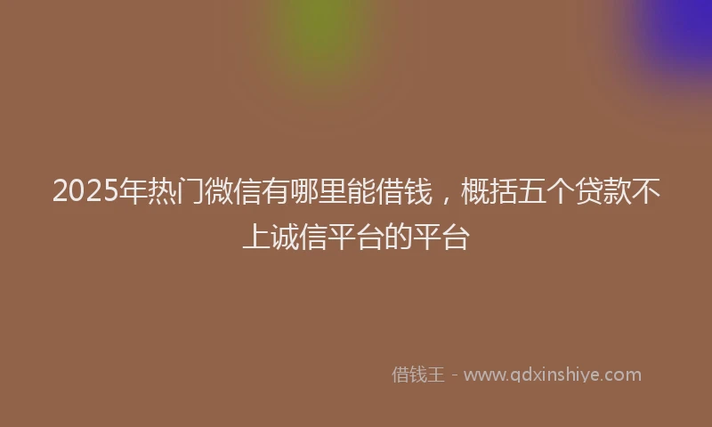 2025年热门微信有哪里能借钱，概括五个贷款不上诚信平台的平台
