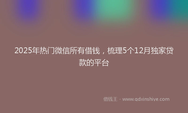 2025年热门微信所有借钱，梳理5个12月独家贷款的平台