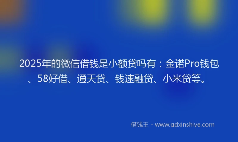 2025年的微信借钱是小额贷吗有：金诺Pro钱包、58好借、通天贷、钱速融贷、小米贷等。