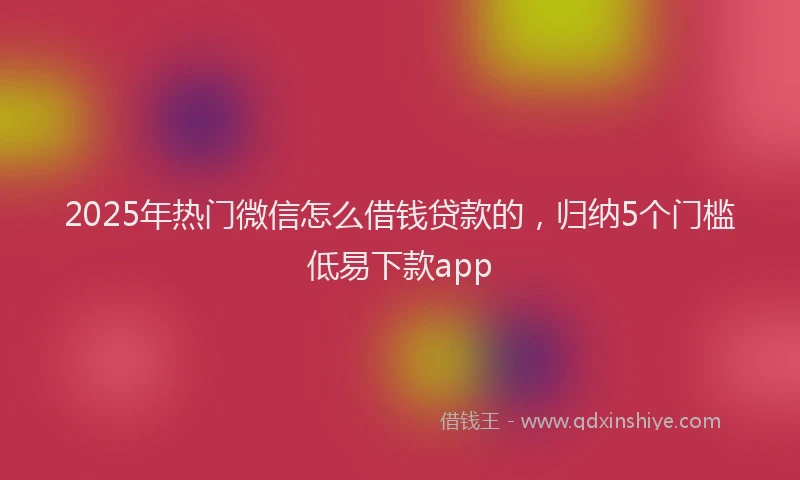 2025年热门微信怎么借钱贷款的，归纳5个门槛低易下款app