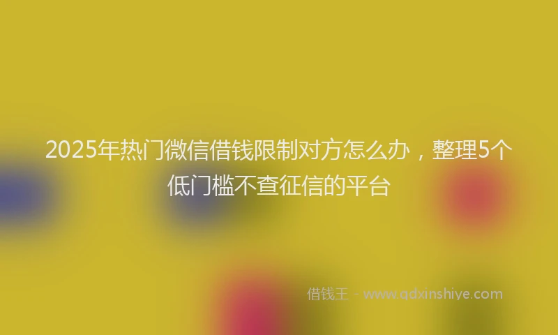 2025年热门微信借钱限制对方怎么办，整理5个低门槛不查征信的平台