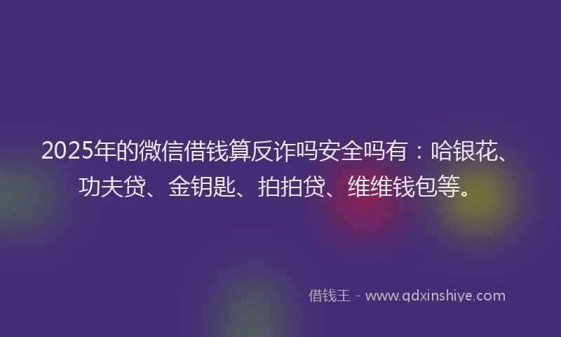 2025年的微信借钱算反诈吗安全吗有：哈银花、功夫贷、金钥匙、拍拍贷、维维钱包等。