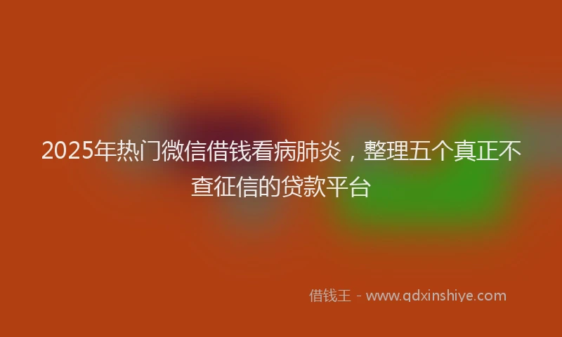 2025年热门微信借钱看病肺炎，整理五个真正不查征信的贷款平台