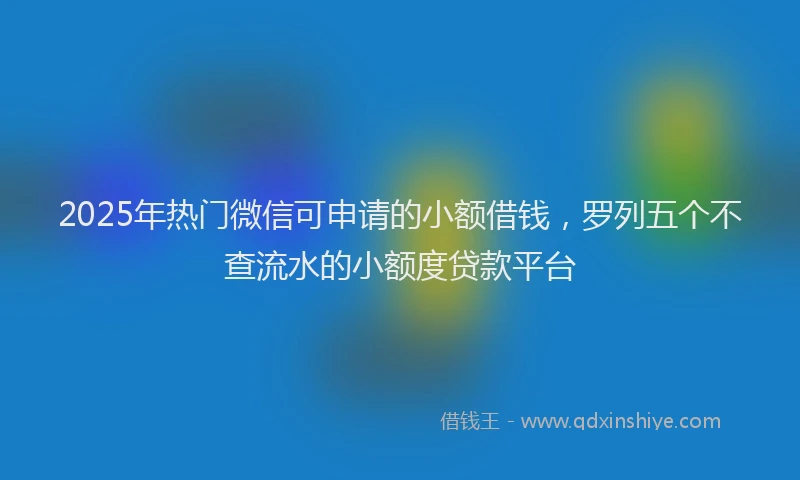 2025年热门微信可申请的小额借钱，罗列五个不查流水的小额度贷款平台