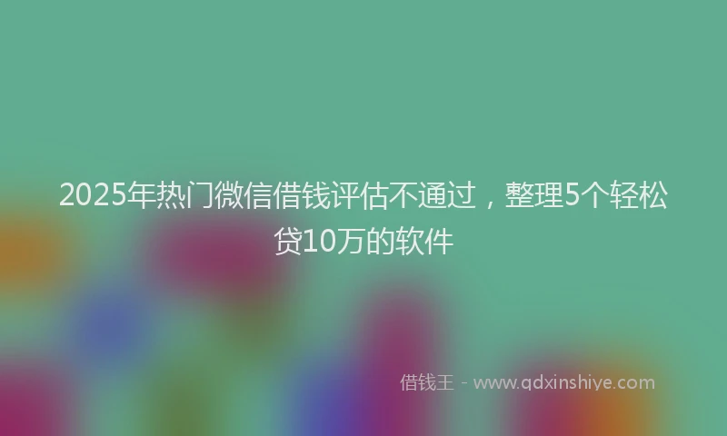 2025年热门微信借钱评估不通过，整理5个轻松贷10万的软件