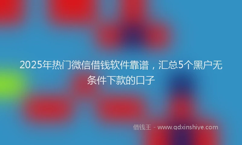2025年热门微信借钱软件靠谱，汇总5个黑户无条件下款的口子