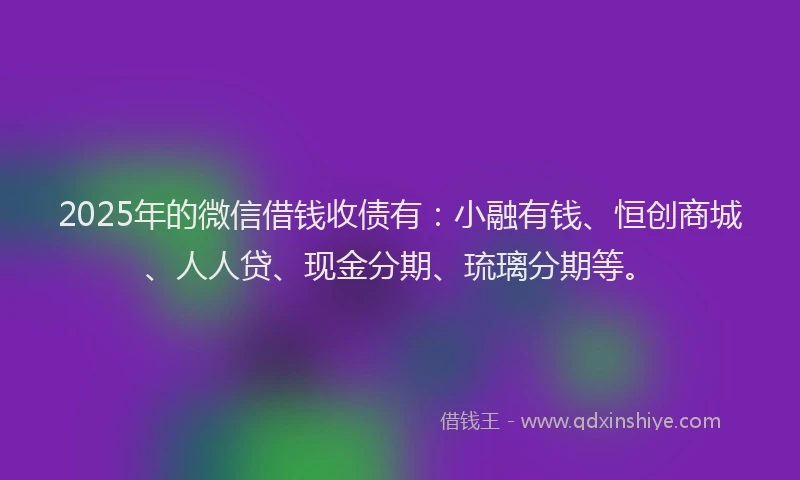 2025年的微信借钱收债有：小融有钱、恒创商城、人人贷、现金分期、琉璃分期等。