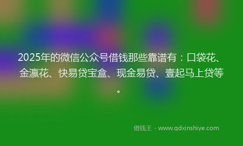 2025年的微信公众号借钱那些靠谱有：口袋花、金瀛花、快易贷宝盒、现金易贷、壹起马上贷等。