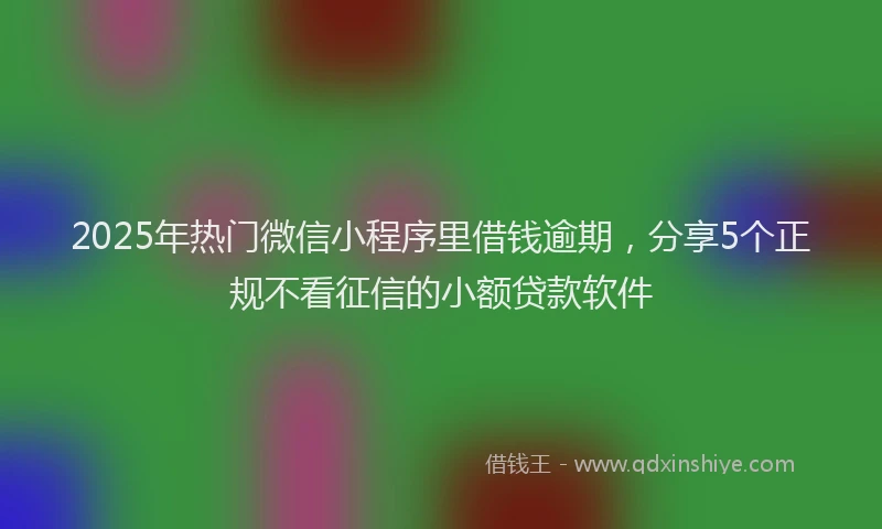 2025年热门微信小程序里借钱逾期，分享5个正规不看征信的小额贷款软件
