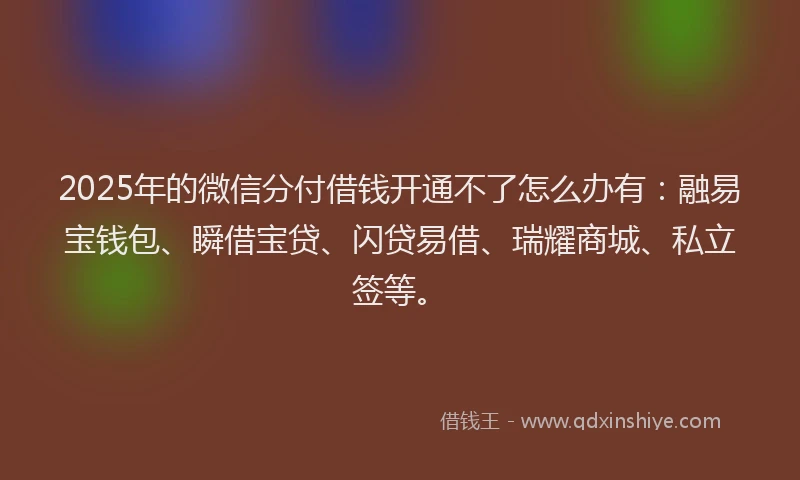 2025年的微信分付借钱开通不了怎么办有：融易宝钱包、瞬借宝贷、闪贷易借、瑞耀商城、私立签等。