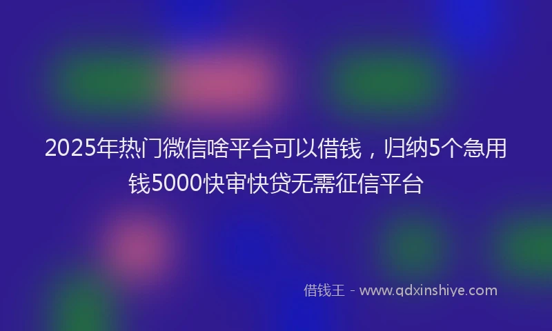2025年热门微信啥平台可以借钱，归纳5个急用钱5000快审快贷无需征信平台