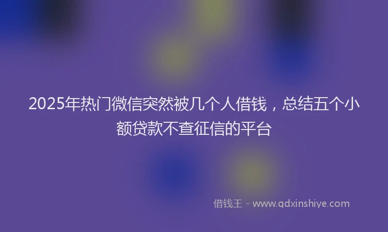 2025年热门微信突然被几个人借钱，总结五个小额贷款不查征信的平台