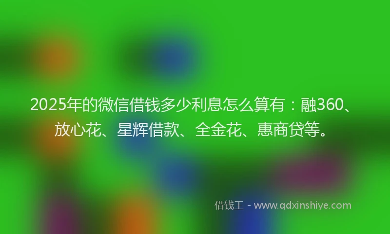 2025年的微信借钱多少利息怎么算有：融360、放心花、星辉借款、全金花、惠商贷等。