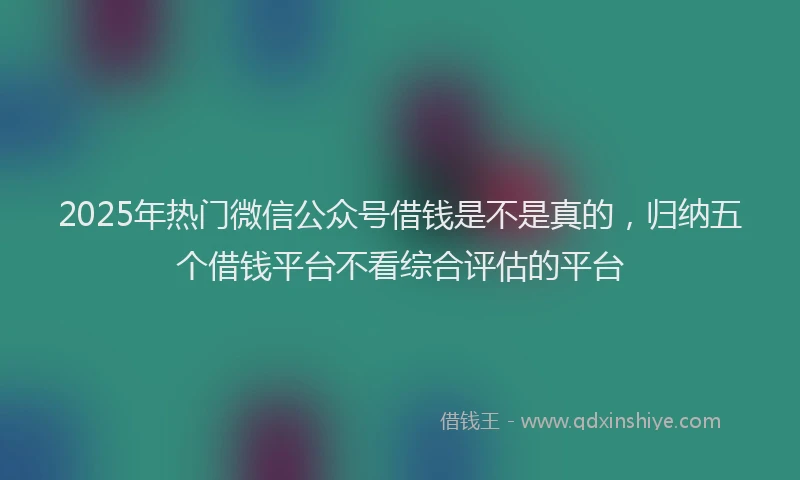 2025年热门微信公众号借钱是不是真的，归纳五个借钱平台不看综合评估的平台