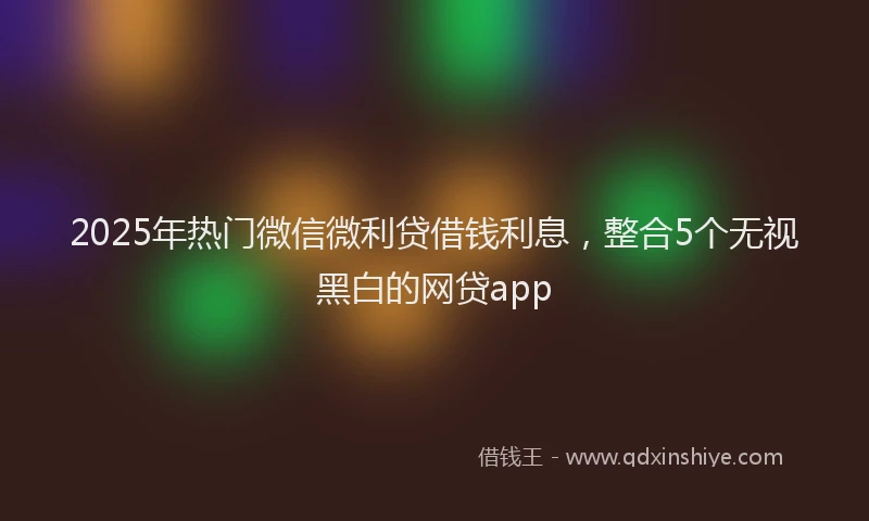2025年热门微信微利贷借钱利息，整合5个无视黑白的网贷app