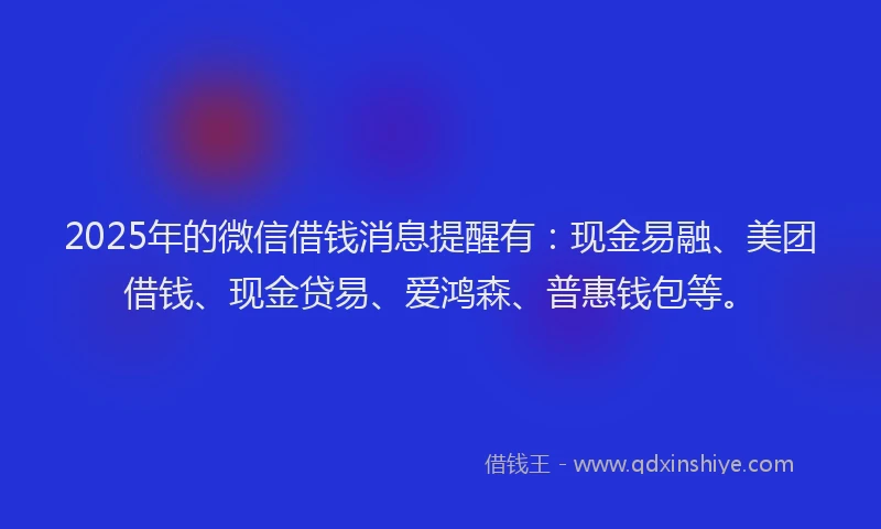 2025年的微信借钱消息提醒有：现金易融、美团借钱、现金贷易、爱鸿森、普惠钱包等。