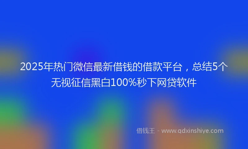 2025年热门微信最新借钱的借款平台，总结5个无视征信黑白100%秒下网贷软件