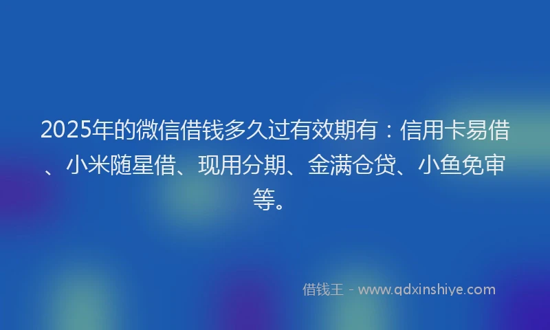 2025年的微信借钱多久过有效期有：信用卡易借、小米随星借、现用分期、金满仓贷、小鱼免审等。
