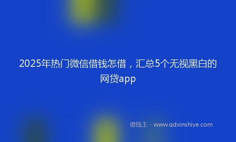 2025年热门微信借钱怎借，汇总5个无视黑白的网贷app