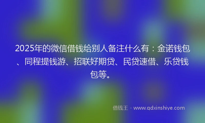 2025年的微信借钱给别人备注什么有：金诺钱包、同程提钱游、招联好期贷、民贷速借、乐贷钱包等。