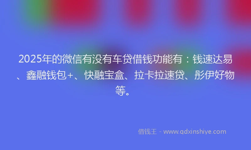 2025年的微信有没有车贷借钱功能有：钱速达易、鑫融钱包+、快融宝盒、拉卡拉速贷、彤伊好物等。