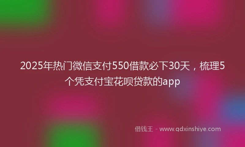 2025年热门微信支付550借款必下30天，梳理5个凭支付宝花呗贷款的app