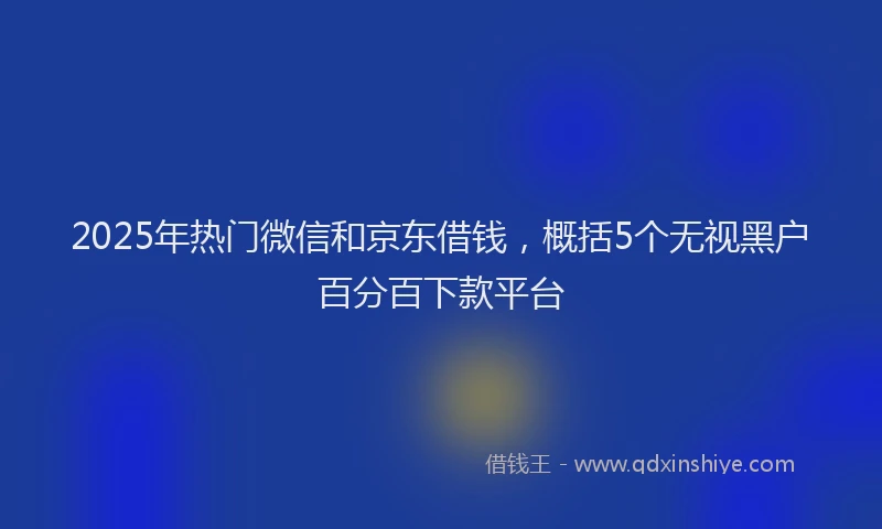 2025年热门微信和京东借钱，概括5个无视黑户百分百下款平台