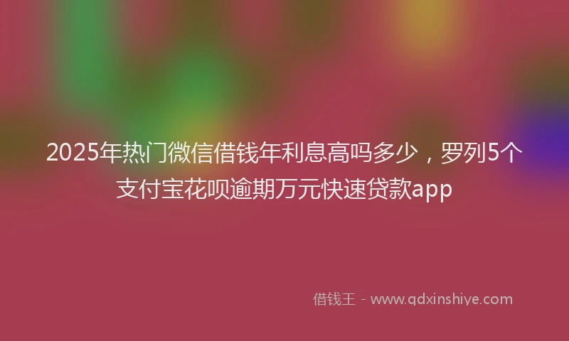 2025年热门微信借钱年利息高吗多少，罗列5个支付宝花呗逾期万元快速贷款app