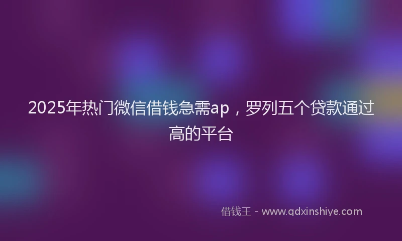 2025年热门微信借钱急需ap，罗列五个贷款通过高的平台