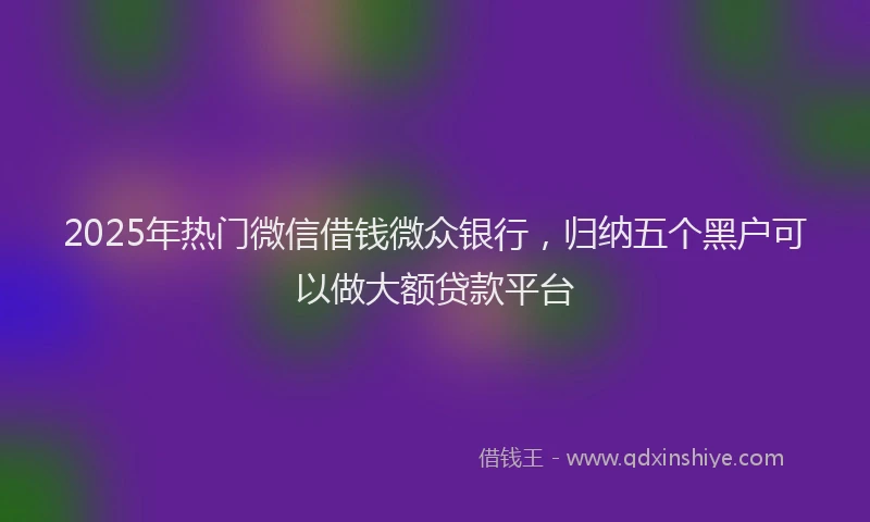 2025年热门微信借钱微众银行，归纳五个黑户可以做大额贷款平台