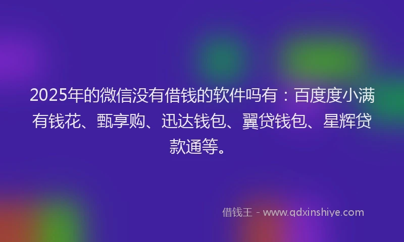 2025年的微信没有借钱的软件吗有：百度度小满有钱花、甄享购、迅达钱包、翼贷钱包、星辉贷款通等。