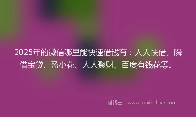 2025年的微信哪里能快速借钱有：人人快借、瞬借宝贷、盈小花、人人聚财、百度有钱花等。